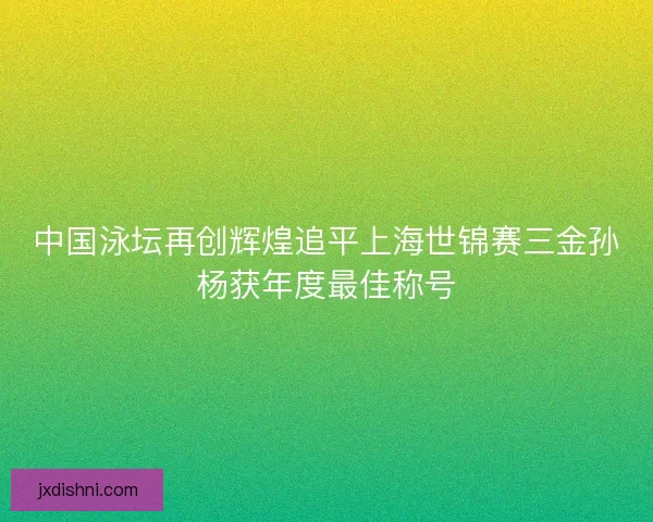 中国泳坛再创辉煌追平上海世锦赛三金孙杨获年度最佳称号