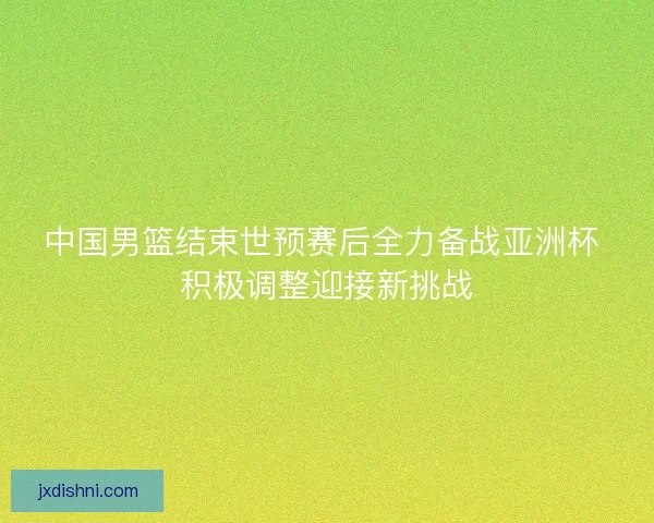 中国男篮结束世预赛后全力备战亚洲杯 积极调整迎接新挑战