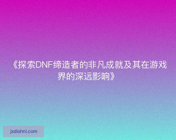 《探索DNF缔造者的非凡成就及其在游戏界的深远影响》