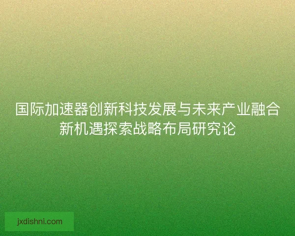 国际加速器创新科技发展与未来产业融合新机遇探索战略布局研究论